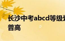 长沙中考abcd等级划分标准 长沙中考带c的普高 