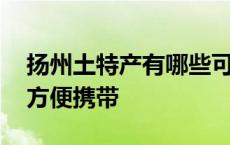 扬州土特产有哪些可以带走的 扬州特产小吃方便携带 