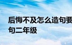 后悔不及怎么造句要少一点的字 后悔不及造句二年级 