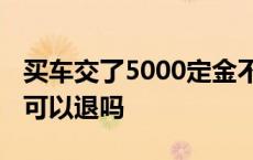 买车交了5000定金不退怎么办 买车交了定金可以退吗 