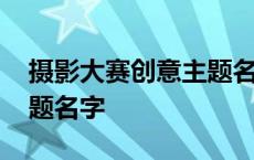 摄影大赛创意主题名字大全 摄影大赛创意主题名字 