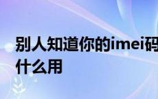 别人知道你的imei码能干嘛 别人要imei码有什么用 