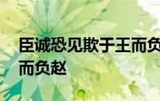 臣诚恐见欺于王而负赵的负 臣诚恐见欺于王而负赵 