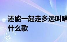 还能一起走多远叫啥歌名 还能一起走多远是什么歌 