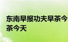 东南早报功夫早茶今天2021 东南早报功夫早茶今天 