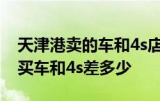 天津港卖的车和4s店的车有什么区别 天津港买车和4s差多少 