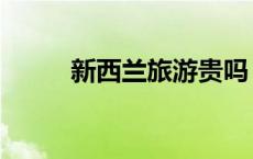 新西兰旅游贵吗 新西兰旅游报价 