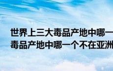 世界上三大毒品产地中哪一个不在亚洲?(单选) 世界上三大毒品产地中哪一个不在亚洲 