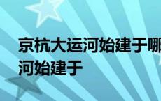 京杭大运河始建于哪个朝代修建的 京杭大运河始建于 