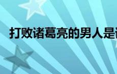 打败诸葛亮的男人是谁 打败诸葛亮的男人 