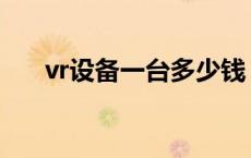 vr设备一台多少钱 vr设备多少钱一套 