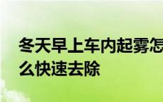 冬天早上车内起雾怎么快速去除 车内起雾怎么快速去除 