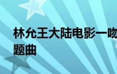 林允王大陆电影一吻定情主题曲 一吻定情主题曲 