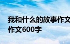 我和什么的故事作文六百字 我和什么的故事作文600字 