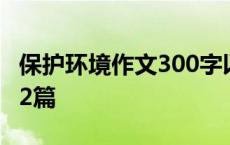 保护环境作文300字以上 保护环境作文300字2篇 