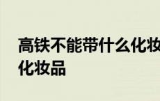 高铁不能带什么化妆品喷雾 高铁不能带什么化妆品 