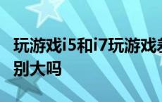 玩游戏i5和i7玩游戏差别大吗 i5和i7玩游戏差别大吗 