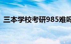 三本学校考研985难吗 三本考研985通过率 