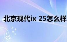 北京现代ix 25怎么样 北京现代ix25怎么样 