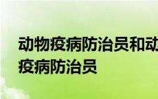 动物疫病防治员和动物检疫检验员区别 动物疫病防治员 