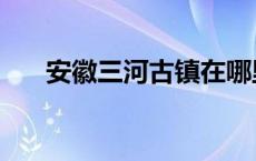 安徽三河古镇在哪里 三河古镇在哪里 