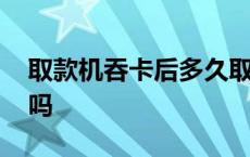 取款机吞卡后多久取回 银行卡吞第二天能取吗 