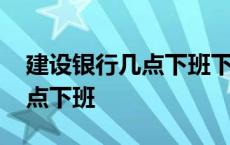 建设银行几点下班下午几点下班 建设银行几点下班 