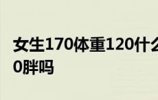 女生170体重120什么样身材 女生170体重120胖吗 