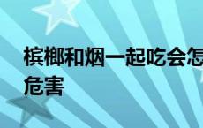 槟榔和烟一起吃会怎么样 槟榔和烟一起吃的危害 