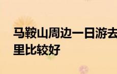 马鞍山周边一日游去哪里比较好 一日游去哪里比较好 