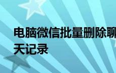 电脑微信批量删除聊天记录 微信批量删除聊天记录 