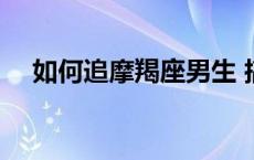 如何追摩羯座男生 搞定摩羯男的必杀技 