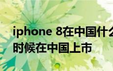 iphone 8在中国什么时候上市的 苹果8什么时候在中国上市 