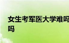 女生考军医大学难吗现在 女生考军医大学难吗 