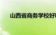 山西省商务学校好吗 山西省商务学校 