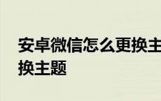 安卓微信怎么更换主题背景 安卓微信怎么更换主题 