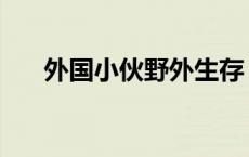 外国小伙野外生存 老外随时随地野战 