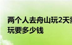 两个人去舟山玩2天需要多少钱 舟山群岛2人玩要多少钱 