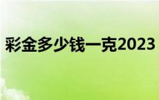 彩金多少钱一克2023 彩金多少钱一克2018 