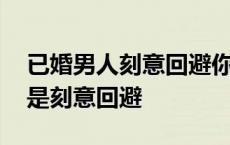 已婚男人刻意回避你是什么情况 已婚男人越是刻意回避 