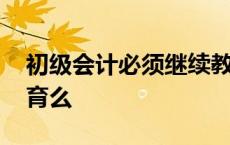 初级会计必须继续教育吗 初级会计要继续教育么 