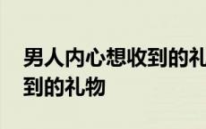 男人内心想收到的礼物是什么 男人内心想收到的礼物 