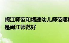 闽江师范和福建幼儿师范哪所学校的小学教育更好 泉幼好还是闽江师范好 