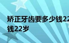 矫正牙齿要多少钱22岁以上 矫正牙齿要多少钱22岁 