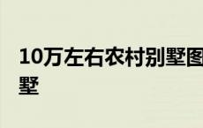 10万左右农村别墅图纸 造价10万的农村小别墅 