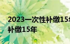 2023一次性补缴15年养老保险 2018年一次补缴15年 