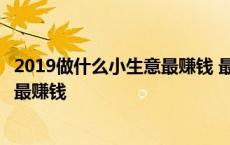 2019做什么小生意最赚钱 最有潜力的行业 2019做什么生意最赚钱 