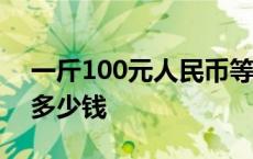 一斤100元人民币等于多少钱 一斤人民币有多少钱 