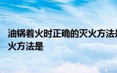 油锅着火时正确的灭火方法是沿着锅壁 油锅着火时正确的灭火方法是 