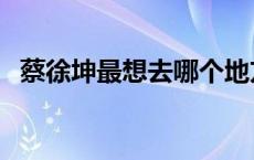 蔡徐坤最想去哪个地方 蔡徐坤最想去哪里 